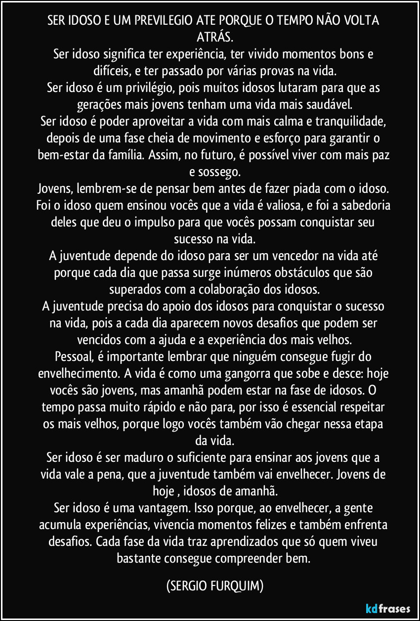 SER IDOSO E UM PREVILEGIO ATE PORQUE O TEMPO NÃO VOLTA ATRÁS.
Ser idoso significa ter experiência, ter vivido momentos bons e difíceis, e ter passado por várias provas na vida.
Ser idoso é um privilégio, pois muitos idosos lutaram para que as gerações mais jovens tenham uma vida mais saudável.
Ser idoso é poder aproveitar a vida com mais calma e tranquilidade, depois de uma fase cheia de movimento e esforço para garantir o bem-estar da família. Assim, no futuro, é possível viver com mais paz e sossego.
Jovens, lembrem-se de pensar bem antes de fazer piada com o idoso. Foi o idoso quem ensinou vocês que a vida é valiosa, e foi a sabedoria deles que deu o impulso para que vocês possam conquistar seu sucesso na vida.
A juventude depende do idoso para ser um vencedor na vida  até porque  cada dia que passa surge inúmeros obstáculos que são superados com a colaboração dos idosos.
A juventude precisa do apoio dos idosos para conquistar o sucesso na vida, pois a cada dia aparecem novos desafios que podem ser vencidos com a ajuda e a experiência dos mais velhos.
Pessoal, é importante lembrar que ninguém consegue fugir do envelhecimento. A vida é como uma gangorra que sobe e desce: hoje vocês são jovens, mas amanhã podem estar na fase de idosos. O tempo passa muito rápido e não para, por isso é essencial respeitar os mais velhos, porque logo vocês também vão chegar nessa etapa da vida.
Ser idoso é ser maduro o suficiente para ensinar aos jovens que a vida vale a pena, que a juventude também vai envelhecer. Jovens de hoje , idosos de amanhã.
Ser idoso é uma vantagem. Isso porque, ao envelhecer, a gente acumula experiências, vivencia momentos felizes e também enfrenta desafios. Cada fase da vida traz aprendizados que só quem viveu bastante consegue compreender bem. (SERGIO FURQUIM)
