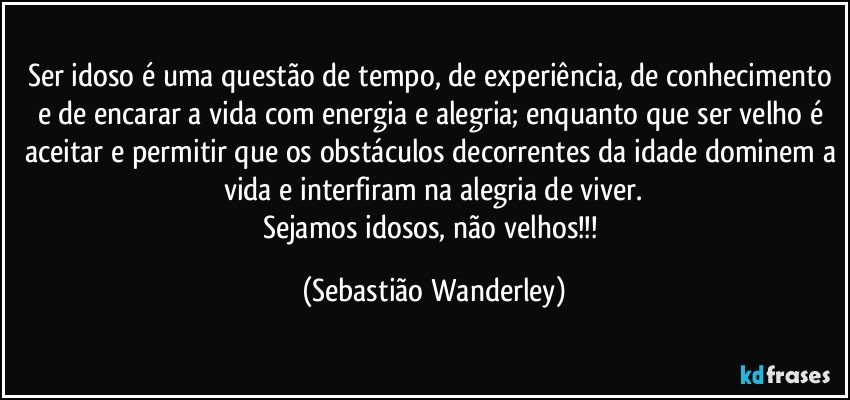 Ser idoso é uma questão de tempo, de experiência, de conhecimento e de encarar a vida com energia e alegria; enquanto que ser velho é aceitar e permitir que os obstáculos decorrentes da idade dominem a vida e interfiram na alegria de viver.
Sejamos idosos, não velhos!!! (Sebastião Wanderley)