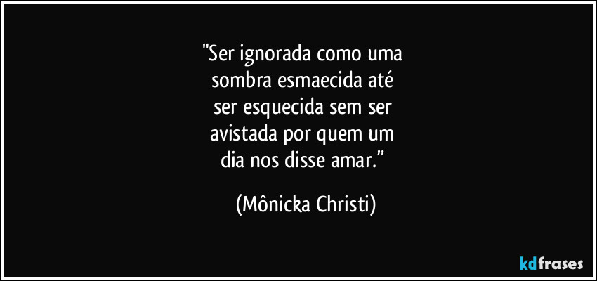"Ser ignorada como uma
sombra esmaecida até
ser esquecida sem ser
avistada por quem um
dia nos disse amar.” (Mônicka Christi)
