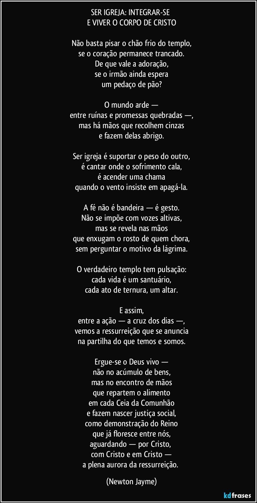 SER IGREJA: INTEGRAR-SE
E VIVER O CORPO DE CRISTO
Não basta pisar o chão frio do templo,
se o coração permanece trancado.
De que vale a adoração,
se o irmão ainda espera
um pedaço de pão?
O mundo arde —
entre ruínas e promessas quebradas —,
mas há mãos que recolhem cinzas
e fazem delas abrigo.
Ser igreja é suportar o peso do outro,
é cantar onde o sofrimento cala,
é acender uma chama
quando o vento insiste em apagá-la.
A fé não é bandeira — é gesto.
Não se impõe com vozes altivas,
mas se revela nas mãos
que enxugam o rosto de quem chora,
sem perguntar o motivo da lágrima.
O verdadeiro templo tem pulsação:
cada vida é um santuário,
cada ato de ternura, um altar.
E assim,
entre a ação — a cruz dos dias —,
vemos a ressurreição que se anuncia
na partilha do que temos e somos.
Ergue-se o Deus vivo —
não no acúmulo de bens,
mas no encontro de mãos
que repartem o alimento
em cada Ceia da Comunhão
e fazem nascer justiça social,
como demonstração do Reino
que já floresce entre nós,
aguardando — por Cristo,
com Cristo e em Cristo —
a plena aurora da ressurreição. (Newton Jayme)