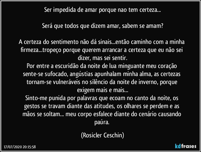 Ser impedida de amar porque nao tem certeza...

Será que todos que dizem amar, sabem se amam?

A certeza do sentimento não  dá sinais...então caminho com a minha firmeza...tropeço porque querem arrancar a certeza que eu não sei dizer,  mas sei sentir.
Por entre a escuridão da noite  de lua minguante meu coração sente-se sufocado,  angústias apunhalam minha alma, as certezas tornam-se vulneráveis  no silêncio da noite de inverno, porque exigem  mais e mais...
Sinto-me punida por palavras que  ecoam no canto da noite, os gestos se travam diante das atitudes,  os olhares se perdem e as mãos se soltam... meu corpo esfalece diante do cenário causando paúra. (Rosicler Ceschin)