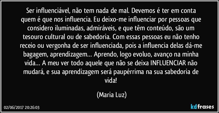 Ser influenciável, não tem nada de mal. Devemos é ter em conta quem é que nos influencia. Eu deixo-me influenciar por pessoas que considero iluminadas, admiráveis, e que têm conteúdo, são um tesouro cultural ou de sabedoria. Com essas pessoas eu não tenho receio ou vergonha de ser influenciada, pois a influencia delas dá-me bagagem, aprendizagem… Aprendo, logo evoluo, avanço na minha vida… A meu ver todo aquele que não se deixa INFLUENCIAR não mudará, e sua aprendizagem será paupérrima na sua sabedoria de vida! (Maria Luz)