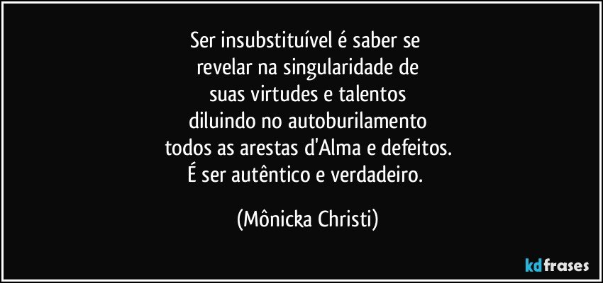 Ser insubstituível é saber se 
revelar na singularidade de
suas virtudes e talentos
diluindo no autoburilamento
todos as arestas d'Alma e defeitos.
É ser autêntico e verdadeiro. (Mônicka Christi)