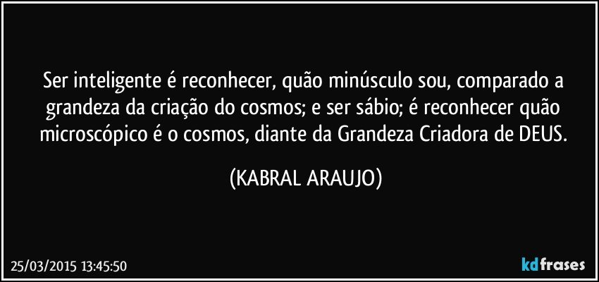 Ser inteligente é reconhecer, quão minúsculo sou, comparado a grandeza da criação do cosmos; e ser sábio; é reconhecer quão microscópico é o cosmos, diante da Grandeza Criadora de DEUS. (KABRAL ARAUJO)