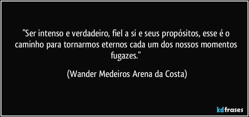 "Ser intenso e verdadeiro, fiel a si e seus propósitos, esse é o caminho para tornarmos eternos cada um dos nossos momentos fugazes." (Wander Medeiros Arena da Costa)