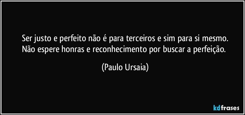 Ser justo e perfeito não é para terceiros e sim para si mesmo.
Não espere honras e reconhecimento por buscar a perfeição. (Paulo Ursaia)