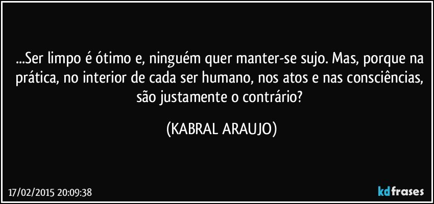 ...Ser limpo é ótimo e, ninguém quer manter-se sujo. Mas, porque na prática, no interior de cada ser humano, nos atos e nas consciências, são justamente o contrário? (KABRAL ARAUJO)