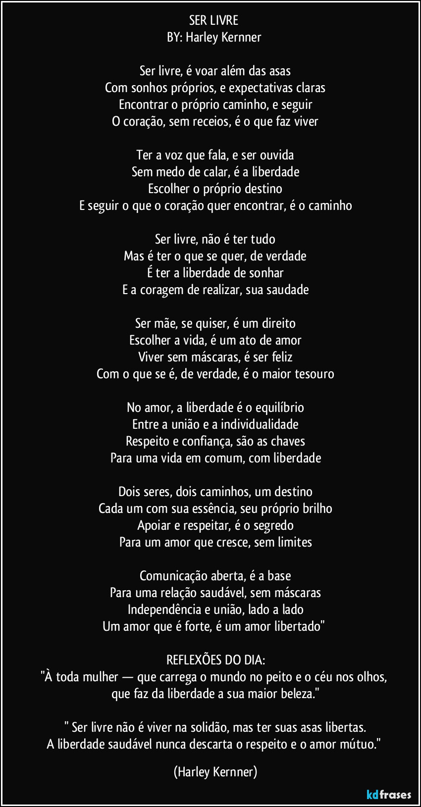 SER LIVRE
BY: Harley Kernner
Ser livre, é voar além das asas
Com sonhos próprios, e expectativas claras
Encontrar o próprio caminho, e seguir
O coração, sem receios, é o que faz viver
Ter a voz que fala, e ser ouvida
Sem medo de calar, é a liberdade
Escolher o próprio destino
E seguir o que o coração quer encontrar, é o caminho
Ser livre, não é ter tudo
Mas é ter o que se quer, de verdade
É ter a liberdade de sonhar
E a coragem de realizar, sua saudade
Ser mãe, se quiser, é um direito
Escolher a vida, é um ato de amor
Viver sem máscaras, é ser feliz
Com o que se é, de verdade, é o maior tesouro
No amor, a liberdade é o equilíbrio
Entre a união e a individualidade
Respeito e confiança, são as chaves
Para uma vida em comum, com liberdade
Dois seres, dois caminhos, um destino
Cada um com sua essência, seu próprio brilho
Apoiar e respeitar, é o segredo
Para um amor que cresce, sem limites
Comunicação aberta, é a base
Para uma relação saudável, sem máscaras
Independência e união, lado a lado
Um amor que é forte, é um amor libertado"
REFLEXÕES DO DIA:
"À toda mulher — que carrega o mundo no peito e o céu nos olhos, que faz da liberdade a sua maior beleza."
" Ser livre não é viver na solidão, mas ter suas asas libertas.
A liberdade saudável nunca descarta o respeito e o amor mútuo." (Harley Kernner)