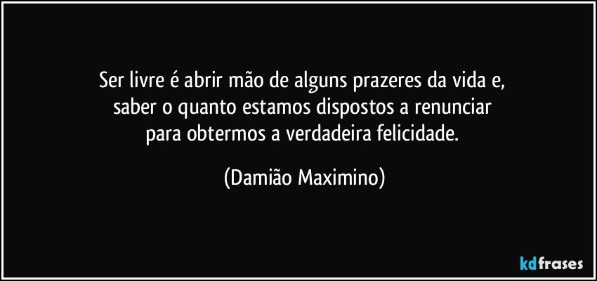 Ser livre é abrir mão de alguns prazeres da vida e, 
saber o quanto estamos dispostos a renunciar 
para obtermos a verdadeira felicidade. (Damião Maximino)