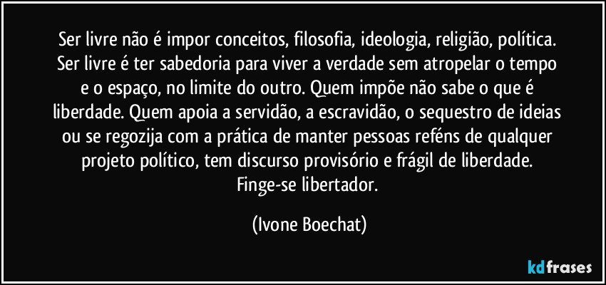 Ser livre não é impor conceitos, filosofia, ideologia, religião, política. Ser livre é ter sabedoria para viver a verdade sem atropelar o tempo e o espaço, no limite do outro. Quem impõe não sabe o que é liberdade. Quem apoia a servidão, a escravidão, o sequestro de ideias ou se regozija com a prática de manter pessoas reféns de qualquer projeto político, tem discurso provisório e frágil de liberdade. Finge-se libertador. (Ivone Boechat)