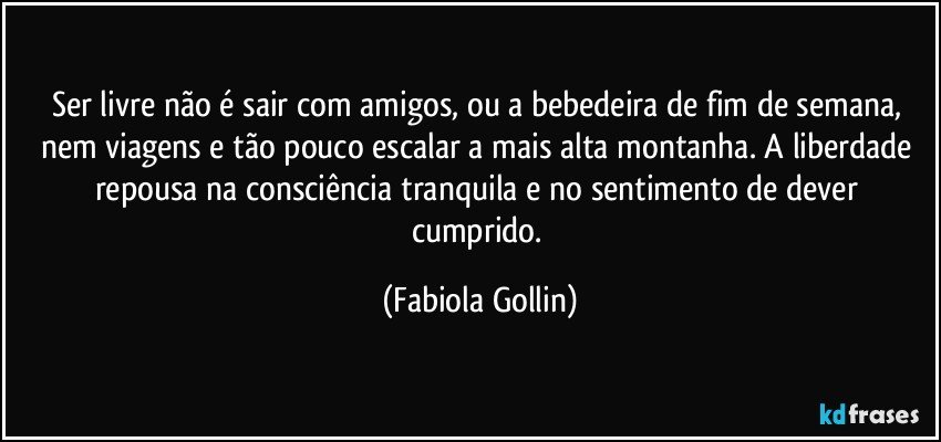 Ser livre não é sair com amigos, ou a bebedeira de fim de semana, nem viagens e tão pouco escalar a mais alta montanha. A liberdade repousa na consciência tranquila e no sentimento de dever cumprido. (Fabiola Gollin)