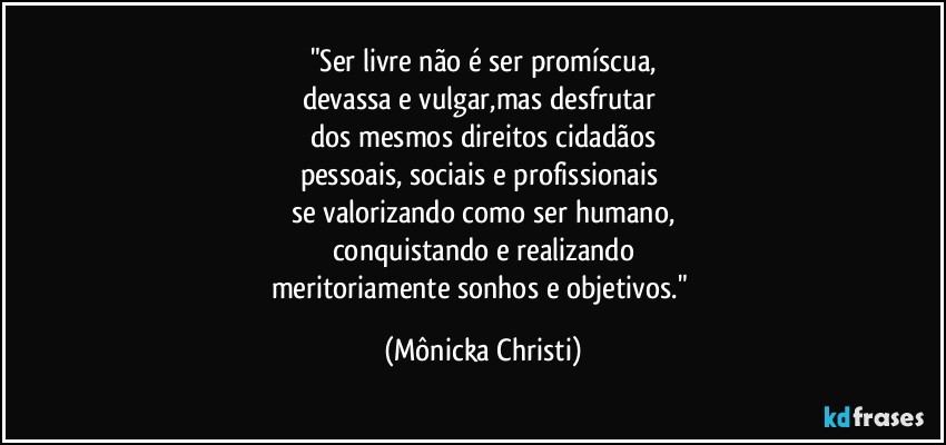 "Ser livre não é ser promíscua,
devassa e vulgar,mas desfrutar 
dos mesmos  direitos cidadãos
pessoais, sociais e profissionais 
se valorizando como ser humano,
conquistando e realizando
meritoriamente sonhos e objetivos." (Mônicka Christi)