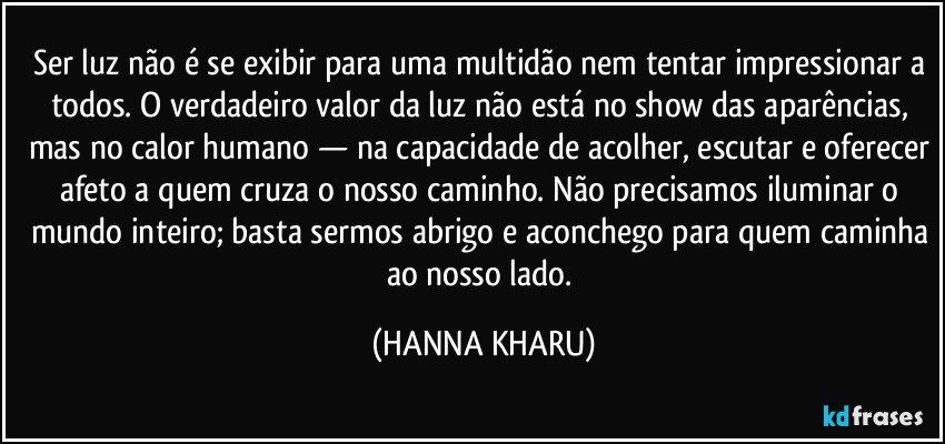 Ser luz não é se exibir para uma multidão nem tentar impressionar a todos. O verdadeiro valor da luz não está no show das aparências, mas no calor humano — na capacidade de acolher, escutar e oferecer afeto a quem cruza o nosso caminho. Não precisamos iluminar o mundo inteiro; basta sermos abrigo e aconchego para quem caminha ao nosso lado. (HANNA KHARU)