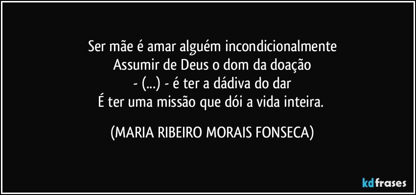 Ser mãe é amar alguém incondicionalmente
Assumir de Deus o dom da doação
- (...) - é ter a dádiva do dar
É ter uma missão que dói a vida inteira. (MARIA RIBEIRO MORAIS FONSECA)