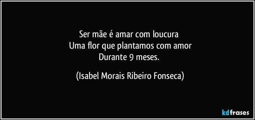 Ser mãe é amar com loucura 
Uma flor que plantamos com amor
Durante 9 meses. (Isabel Morais Ribeiro Fonseca)