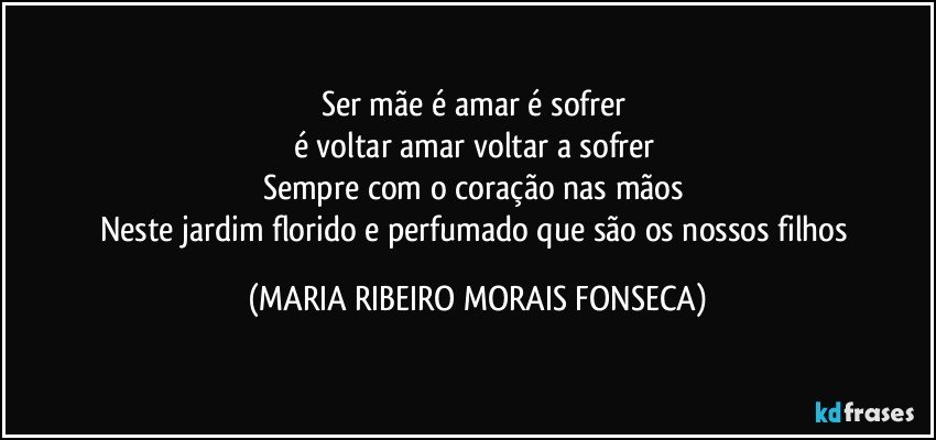 Ser mãe é amar é sofrer 
é voltar amar voltar a sofrer 
Sempre com o coração nas mãos 
Neste jardim florido e perfumado que são os nossos filhos (MARIA RIBEIRO MORAIS FONSECA)