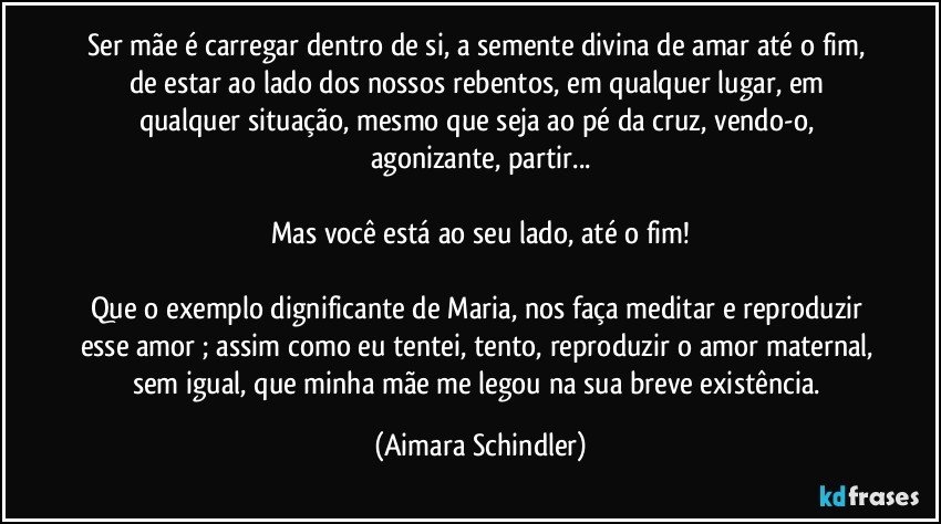 Ser mãe é carregar dentro de si, a semente divina de amar até o fim, de estar ao lado dos nossos rebentos, em qualquer lugar, em qualquer situação, mesmo que seja ao pé da cruz, vendo-o, agonizante, partir...

Mas você está ao seu lado, até o fim!

Que o exemplo dignificante de Maria, nos faça meditar e reproduzir esse amor ; assim como eu tentei, tento, reproduzir o amor maternal, sem igual, que minha mãe me legou na sua breve existência. (Aimara Schindler)