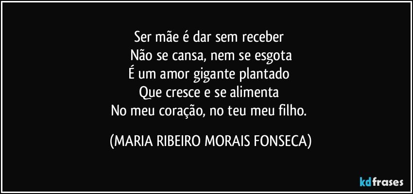 Ser mãe é dar sem receber 
Não se cansa, nem se esgota
É um amor gigante plantado 
Que cresce e se alimenta 
No meu coração, no teu meu filho. (MARIA RIBEIRO MORAIS FONSECA)