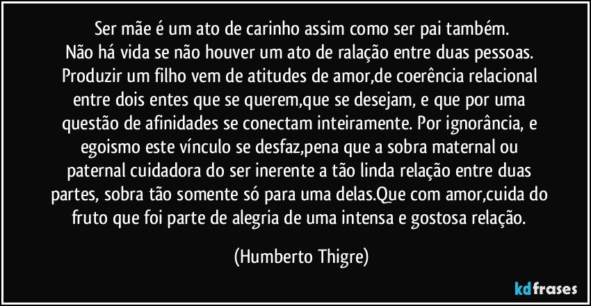 Ser mãe é um ato de carinho assim como ser pai também.
Não há vida se não houver um ato de ralação entre duas pessoas. Produzir um filho vem de atitudes de amor,de coerência relacional entre dois entes que se querem,que se desejam, e que por uma questão de afinidades se conectam inteiramente. Por ignorância, e egoismo este vínculo se desfaz,pena que a sobra maternal ou paternal cuidadora do ser inerente a tão linda relação entre duas partes, sobra tão somente só para uma delas.Que com amor,cuida do fruto que foi parte de alegria de uma intensa e gostosa relação. (Humberto Thigre)