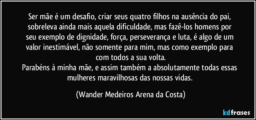 Ser mãe é um desafio, criar seus quatro filhos na ausência do pai, sobreleva ainda mais aquela dificuldade, mas fazê-los homens por seu exemplo de dignidade, força, perseverança e luta, é algo de um valor inestimável, não somente para mim, mas como exemplo para com todos a sua volta.
Parabéns à minha mãe, e assim também a absolutamente todas essas mulheres maravilhosas das nossas vidas. (Wander Medeiros Arena da Costa)