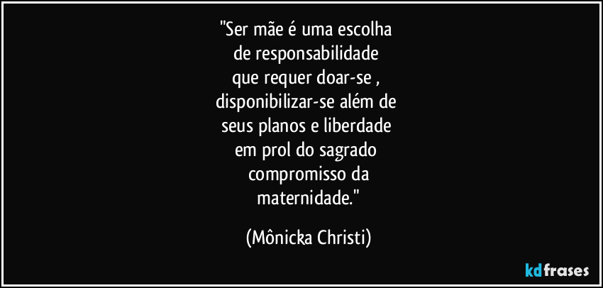 "Ser mãe é  uma escolha 
de responsabilidade 
que requer doar-se , 
disponibilizar-se além de 
seus planos e liberdade 
em prol do sagrado 
compromisso da
 maternidade." (Mônicka Christi)