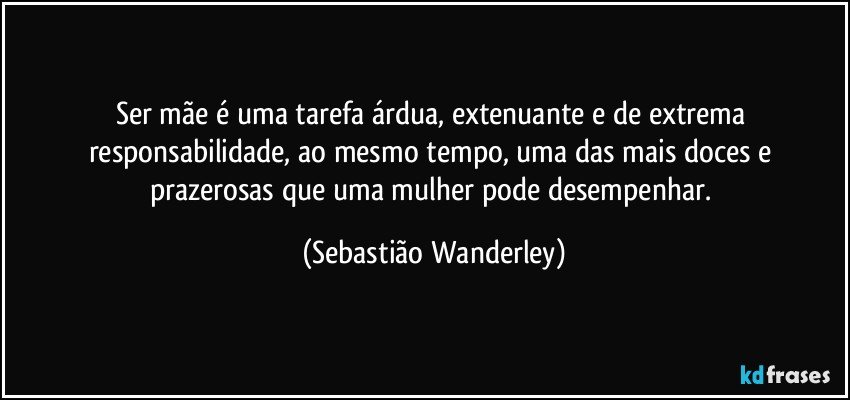 Ser mãe é uma tarefa árdua, extenuante e de extrema responsabilidade, ao mesmo tempo, uma das mais doces e prazerosas que uma mulher pode desempenhar. (Sebastião Wanderley)