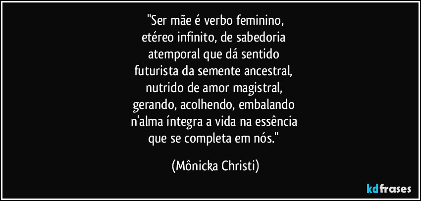"Ser mãe é verbo feminino,
etéreo infinito, de sabedoria 
atemporal que dá sentido 
futurista da semente ancestral, 
nutrido de amor magistral, 
gerando, acolhendo, embalando 
n'alma íntegra a vida na essência 
que se completa em nós." (Mônicka Christi)