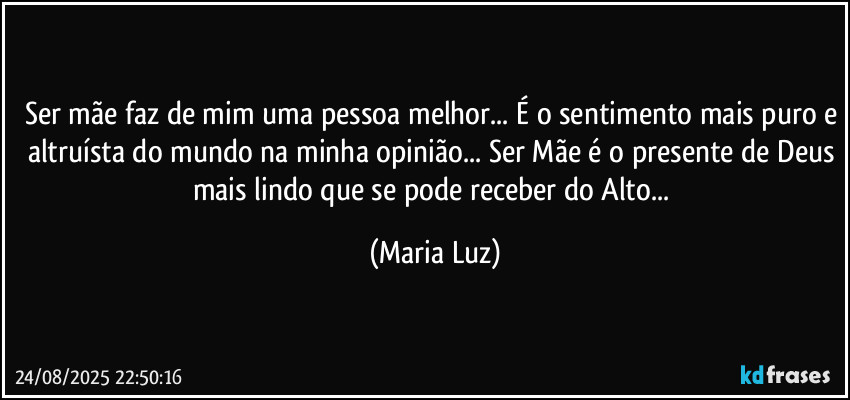 Ser mãe faz de mim uma pessoa melhor... É o sentimento mais puro e altruísta do mundo na minha opinião... Ser Mãe é o presente de Deus mais lindo que se pode receber do Alto... (Maria Luz)