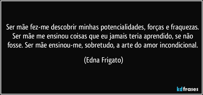 Ser mãe fez-me descobrir minhas potencialidades, forças e fraquezas. Ser mãe me ensinou coisas que eu jamais teria aprendido, se não fosse. Ser mãe ensinou-me, sobretudo, a arte do amor incondicional. (Edna Frigato)