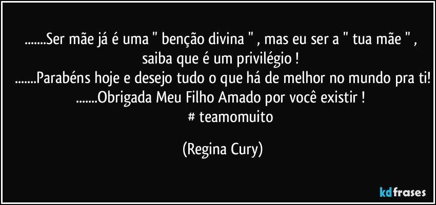 ...Ser mãe já é uma " benção divina  " , mas  eu  ser a " tua mãe " , saiba que  é um privilégio ! 
...Parabéns hoje e desejo tudo o que há de melhor no mundo pra ti!
...Obrigada Meu Filho Amado por você existir ! 
                   # teamomuito (Regina Cury)