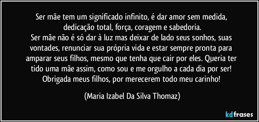 Ser mãe tem um significado infinito, é dar amor sem medida, dedicação total, força, coragem e sabedoria.
Ser mãe não é só dar à luz mas deixar de lado seus sonhos, suas vontades, renunciar sua própria vida e estar sempre pronta para amparar seus filhos, mesmo que tenha que cair por eles. Queria ter tido uma mãe assim, como sou e me orgulho a cada dia por ser! Obrigada meus filhos, por merecerem todo meu carinho! (Maria Izabel Da Silva Thomaz)