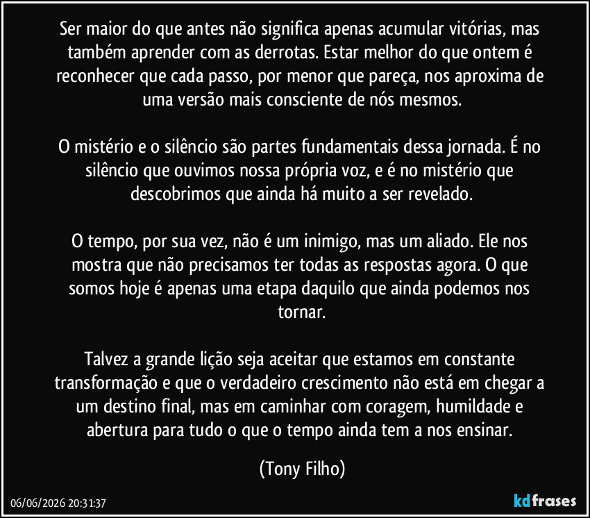Ser maior do que antes não significa apenas acumular vitórias, mas também aprender com as derrotas. Estar melhor do que ontem é reconhecer que cada passo, por menor que pareça, nos aproxima de uma versão mais consciente de nós mesmos.

O mistério e o silêncio são partes fundamentais dessa jornada. É no silêncio que ouvimos nossa própria voz, e é no mistério que descobrimos que ainda há muito a ser revelado.

O tempo, por sua vez, não é um inimigo, mas um aliado. Ele nos mostra que não precisamos ter todas as respostas agora. O que somos hoje é apenas uma etapa daquilo que ainda podemos nos tornar.

Talvez a grande lição seja aceitar que estamos em constante transformação e que o verdadeiro crescimento não está em chegar a um destino final, mas em caminhar com coragem, humildade e abertura para tudo o que o tempo ainda tem a nos ensinar. (Tony Filho)