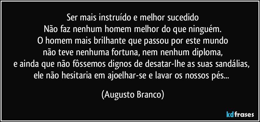 Ser mais instruído e melhor sucedido
Não faz nenhum homem melhor do que ninguém.
O homem mais brilhante que passou por este mundo
não teve nenhuma fortuna, nem nenhum diploma,
e ainda que não fôssemos dignos de desatar-lhe as suas sandálias, ele não hesitaria em ajoelhar-se e lavar os nossos pés... (Augusto Branco)