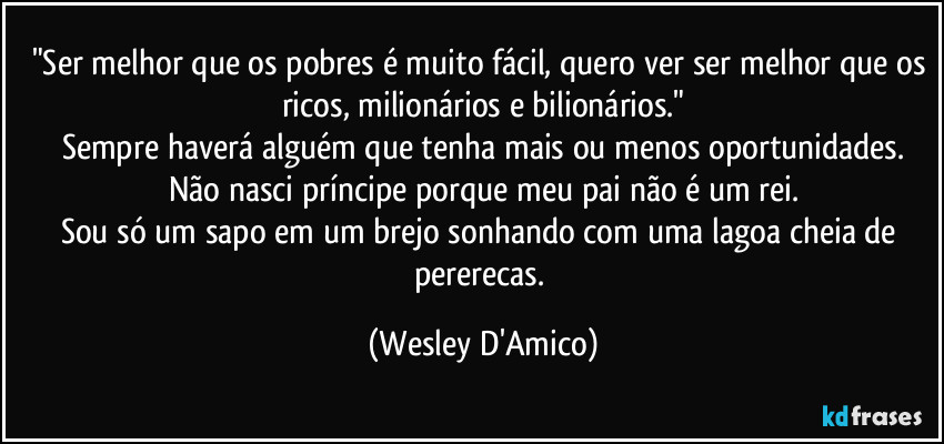 "Ser melhor que os pobres é muito fácil, quero ver ser melhor que os ricos, milionários e bilionários."
Sempre haverá alguém que tenha mais ou menos oportunidades.
Não nasci príncipe porque meu pai não é um rei.
Sou só um sapo em um brejo sonhando com uma lagoa cheia de pererecas. (Wesley D'Amico)