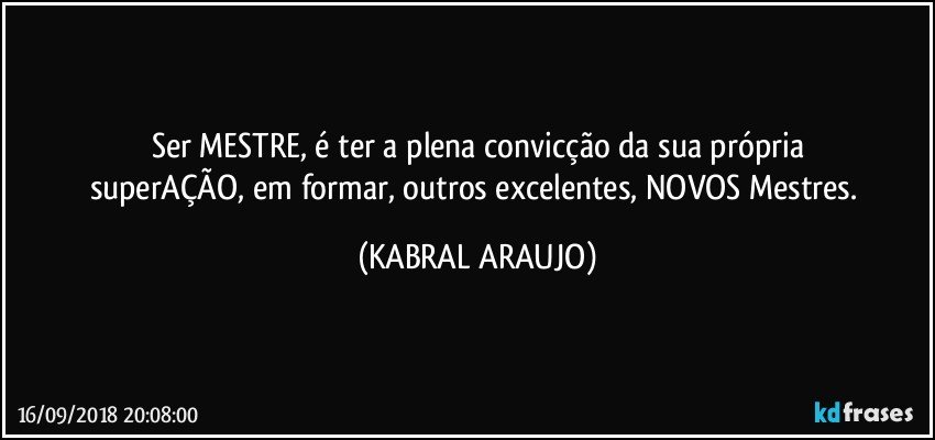 Ser MESTRE, é ter a plena convicção da sua própria
superAÇÃO, em formar, outros excelentes, NOVOS Mestres. (KABRAL ARAUJO)