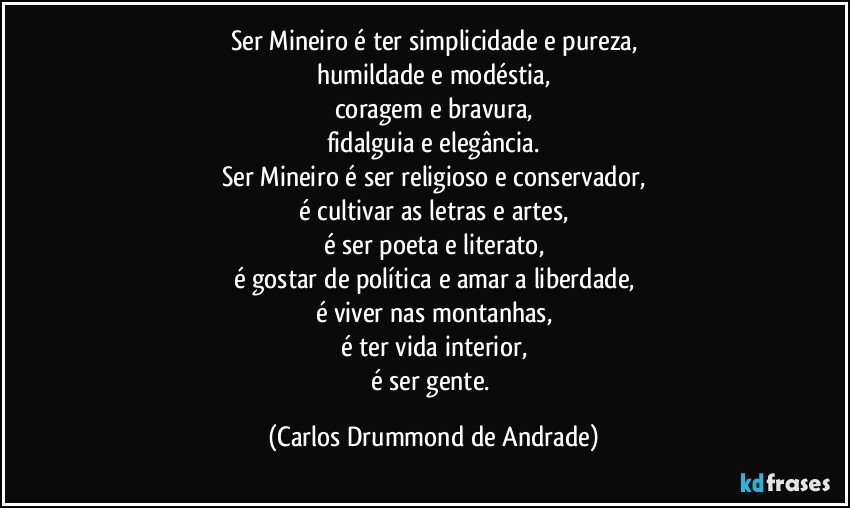 Ser Mineiro é ter simplicidade e pureza,
humildade e modéstia,
coragem e bravura,
fidalguia e elegância.
Ser Mineiro é ser religioso e conservador,
é cultivar as letras e artes,
é ser poeta e literato,
é gostar de política e amar a liberdade,
é viver nas montanhas,
é ter vida interior,
é ser gente. (Carlos Drummond de Andrade)