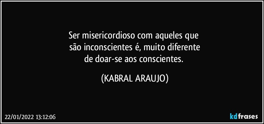 Ser misericordioso com aqueles que 
são inconscientes é, muito diferente
de doar-se aos conscientes. (KABRAL ARAUJO)