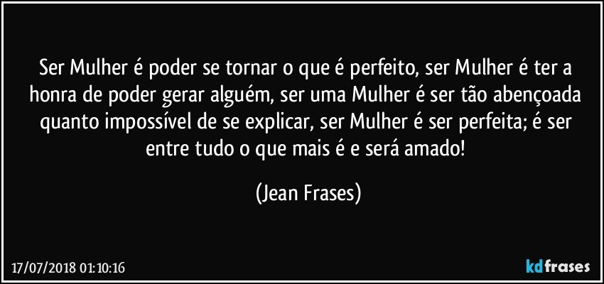 Ser Mulher é poder se tornar o que é perfeito, ser Mulher é ter a honra de poder gerar alguém, ser uma Mulher é ser tão abençoada quanto impossível de se explicar, ser Mulher é ser perfeita; é ser entre tudo o que mais é e será amado! (Jean Frases)