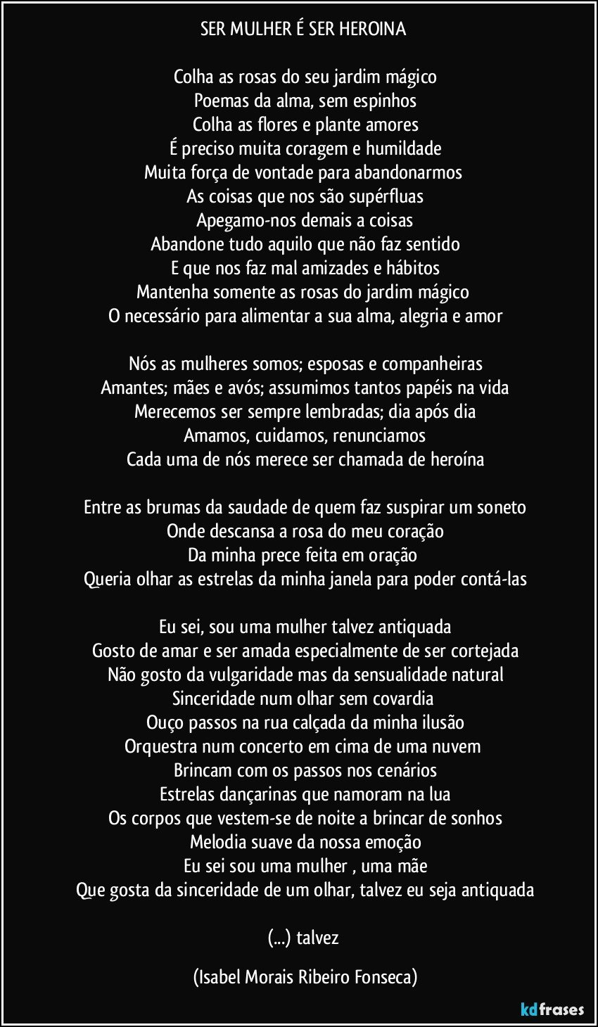 SER MULHER É SER HEROINA 

Colha as rosas do seu jardim mágico
Poemas da alma, sem espinhos
Colha as flores e plante amores
É preciso muita coragem e humildade
Muita força de vontade para abandonarmos 
As coisas que nos são supérfluas
Apegamo-nos demais a coisas
Abandone tudo aquilo que não faz sentido
E que nos faz mal amizades e hábitos
Mantenha somente as rosas do jardim mágico 
O necessário para alimentar a sua alma, alegria e amor

Nós as mulheres somos; esposas e companheiras
Amantes; mães e avós; assumimos tantos papéis na vida
Merecemos ser sempre lembradas; dia após dia
Amamos, cuidamos, renunciamos
Cada uma de nós merece ser chamada de heroína

Entre as brumas da saudade de quem faz suspirar um soneto
Onde descansa a rosa do meu coração
Da minha prece feita em oração 
Queria olhar as estrelas da minha janela para poder contá-las

Eu sei, sou uma mulher  talvez antiquada
Gosto de amar e ser amada especialmente de ser cortejada
Não gosto da vulgaridade mas da sensualidade natural
Sinceridade num olhar sem covardia 
Ouço passos na rua calçada da minha ilusão
Orquestra num concerto em cima de uma nuvem 
Brincam com os passos nos cenários
Estrelas dançarinas que namoram na lua
Os corpos que vestem-se de noite a brincar de sonhos
Melodia suave da nossa emoção
Eu sei sou uma mulher , uma mãe
Que gosta da sinceridade de um olhar, talvez eu seja antiquada

(...) talvez (Isabel Morais Ribeiro Fonseca)