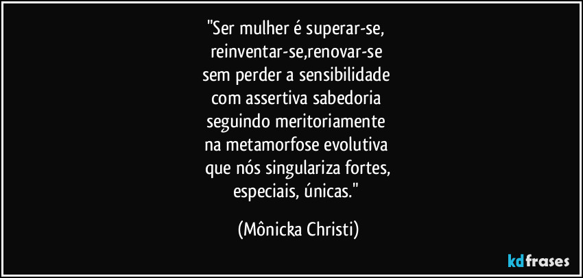 "Ser mulher é superar-se, 
reinventar-se,renovar-se 
sem perder a sensibilidade 
com assertiva sabedoria 
seguindo meritoriamente 
na  metamorfose evolutiva 
que nós singulariza fortes,
especiais, únicas." (Mônicka Christi)