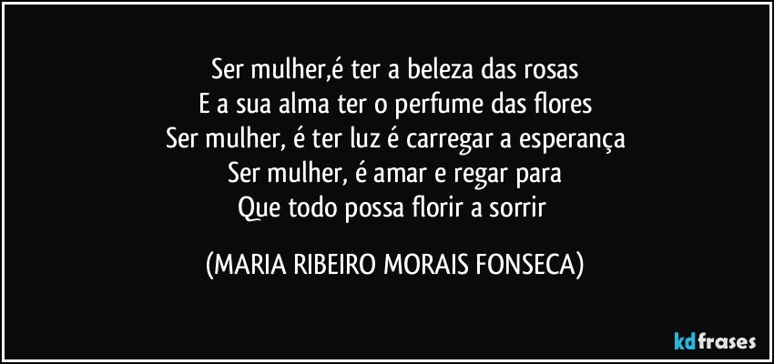 Ser mulher,é ter a beleza das rosas
E a sua alma ter o perfume das flores
Ser mulher,  é ter luz é carregar a esperança
Ser mulher, é amar e regar para
Que todo possa florir a sorrir (MARIA RIBEIRO MORAIS FONSECA)