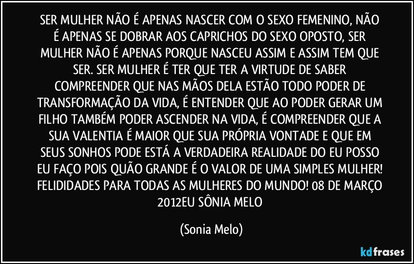 SER MULHER NÃO É APENAS NASCER COM O SEXO FEMENINO, NÃO É APENAS SE DOBRAR AOS CAPRICHOS DO SEXO OPOSTO, SER MULHER NÃO É APENAS PORQUE NASCEU ASSIM E ASSIM TEM QUE SER. SER MULHER É TER QUE TER A VIRTUDE DE SABER COMPREENDER QUE NAS MÃOS DELA ESTÃO TODO PODER DE TRANSFORMAÇÃO DA VIDA, É ENTENDER QUE AO PODER GERAR UM FILHO TAMBÉM PODER ASCENDER NA VIDA, É COMPREENDER QUE A SUA VALENTIA É MAIOR QUE SUA PRÓPRIA VONTADE E QUE EM SEUS SONHOS PODE ESTÁ A VERDADEIRA REALIDADE DO EU POSSO EU FAÇO POIS QUÃO GRANDE É O VALOR DE UMA SIMPLES MULHER! FELIDIDADES PARA TODAS AS MULHERES DO MUNDO! 08 DE MARÇO 2012EU SÔNIA MELO (Sonia Melo)