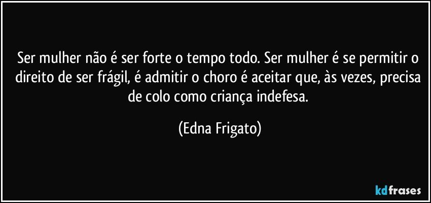 Ser mulher não é ser forte o tempo todo. Ser mulher é se permitir o direito de ser frágil, é admitir o choro é aceitar que, às vezes, precisa de colo como criança indefesa. (Edna Frigato)