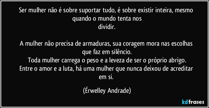Ser mulher não é sobre suportar tudo, é sobre existir inteira, mesmo quando o mundo tenta nos
dividir.
A mulher não precisa de armaduras, sua coragem mora nas escolhas que faz em silêncio.
Toda mulher carrega o peso e a leveza de ser o próprio abrigo.
Entre o amor e a luta, há uma mulher que nunca deixou de acreditar em si. (Érwelley Andrade)
