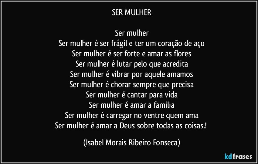 SER MULHER

Ser mulher
Ser mulher é ser frágil e ter um coração de aço
Ser mulher é ser forte e amar as flores
Ser mulher é lutar pelo que acredita
Ser mulher é vibrar por aquele amamos
Ser mulher é chorar sempre que precisa
Ser mulher é cantar para vida
Ser mulher é amar a família
Ser mulher é carregar no ventre quem ama
Ser mulher é amar a Deus sobre todas as coisas.! (Isabel Morais Ribeiro Fonseca)