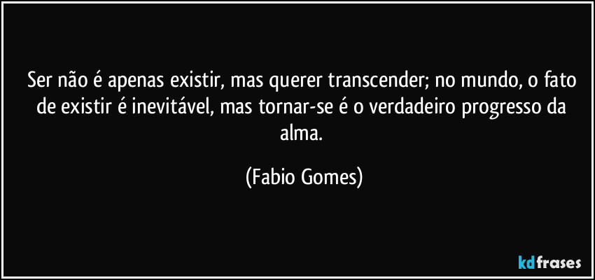 Ser não é apenas existir, mas querer transcender; no mundo, o fato de existir é inevitável, mas tornar-se é o verdadeiro progresso da alma. (Fabio Gomes)