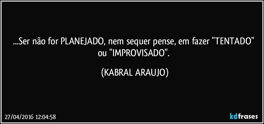 ...Ser não for PLANEJADO, nem sequer pense, em fazer "TENTADO" ou "IMPROVISADO". (KABRAL ARAUJO)