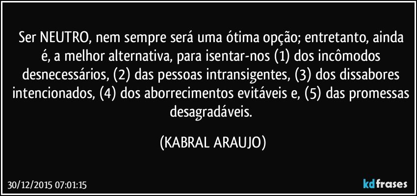 Ser NEUTRO,  nem sempre será uma ótima opção; entretanto, ainda é, a melhor alternativa, para isentar-nos (1) dos incômodos desnecessários, (2) das pessoas intransigentes, (3) dos dissabores intencionados, (4) dos aborrecimentos evitáveis e, (5) das promessas desagradáveis. (KABRAL ARAUJO)