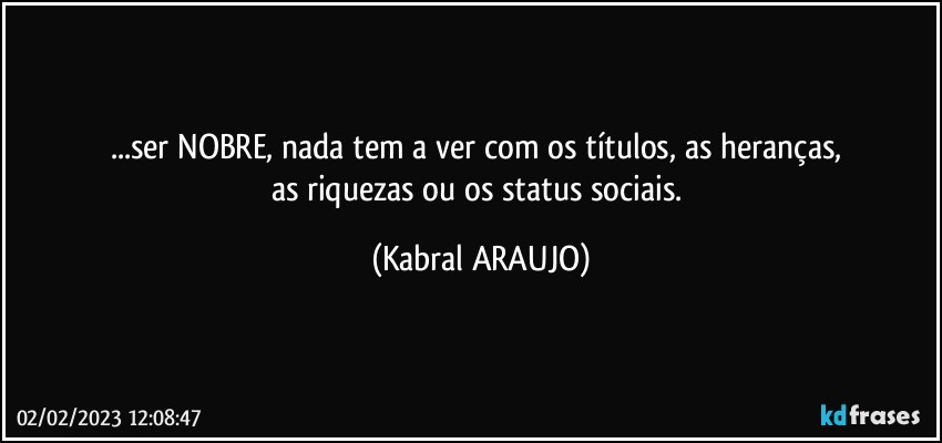 ...ser NOBRE, nada tem a ver com os títulos, as heranças, 
as riquezas ou os status sociais. (KABRAL ARAUJO)