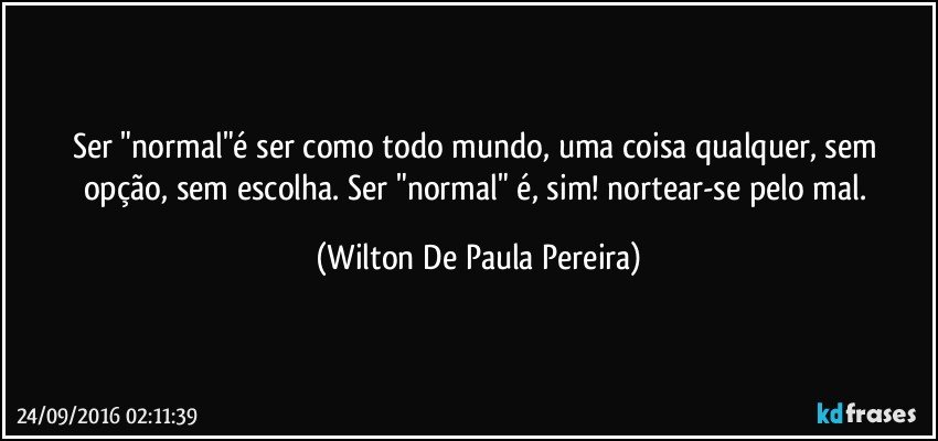 Ser "normal"é ser como todo mundo, uma coisa qualquer, sem opção, sem escolha. Ser "normal" é, sim! nortear-se pelo mal. (Wilton De Paula Pereira)